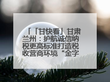 「甘快看」甘肃兰州：护航诚信纳税更高标准打造税收营商环境“金字招牌”