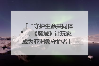 “守护生命共同体”，《魔域》让玩家成为亚洲象守护者