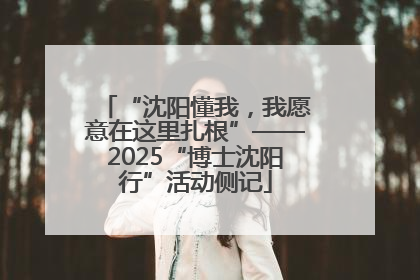 “沈阳懂我，我愿意在这里扎根”——2025“博士沈阳行”活动侧记