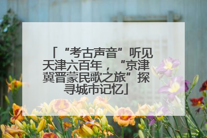 “考古声音”听见天津六百年，“京津冀晋蒙民歌之旅”探寻城市记忆