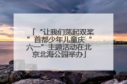 “让我们荡起双桨”首都少年儿童庆“六一”主题活动在北京北海公园举办
