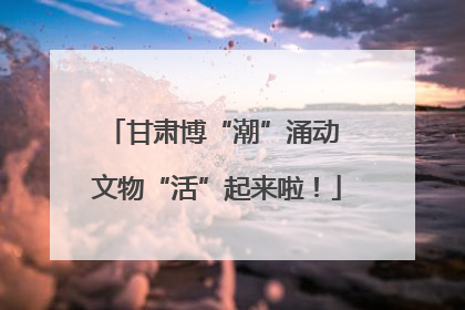 甘肃博“潮”涌动 文物“活”起来啦！