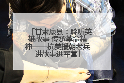 甘肃康县：聆听英雄故事 传承革命精神——抗美援朝老兵讲故事进军营