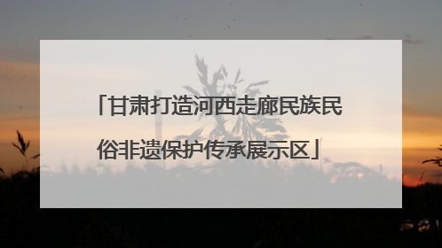 甘肃打造河西走廊民族民俗非遗保护传承展示区