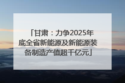 甘肃：力争2025年底全省新能源及新能源装备制造产值超千亿元