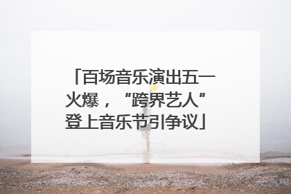 百场音乐演出五一火爆，“跨界艺人”登上音乐节引争议