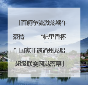 百舸争流激荡端午豪情——“杞里香杯”国家非遗道州龙船超级联赛圆满落幕