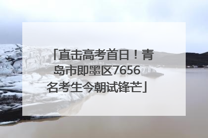 直击高考首日！青岛市即墨区7656名考生今朝试锋芒
