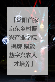 益阳首家京东乡村振兴产业学院揭牌 赋能数字兴农人才培养