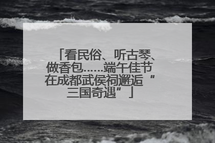 看民俗、听古琴、做香包……端午佳节在成都武侯祠邂逅“三国奇遇”