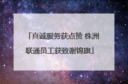 真诚服务获点赞 株洲联通员工获致谢锦旗