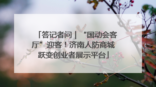 答记者问｜“国动会客厅”迎客！济南人防商城跃变创业者展示平台