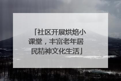 社区开展烘焙小课堂，丰富老年居民精神文化生活