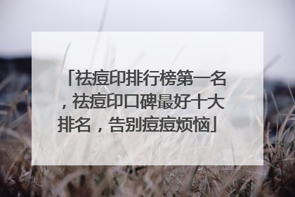 祛痘印排行榜第一名，祛痘印口碑最好十大排名，告别痘痘烦恼