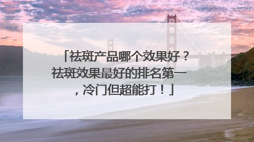 祛斑产品哪个效果好？祛斑效果最好的排名第一，冷门但超能打！