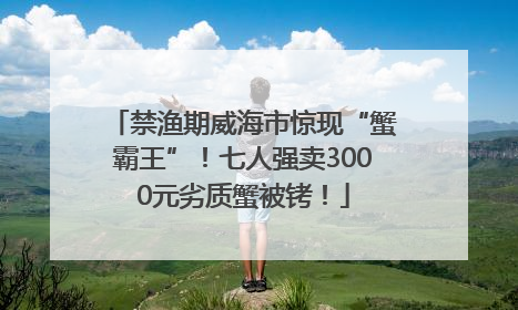禁渔期威海市惊现“蟹霸王”！七人强卖3000元劣质蟹被铐！