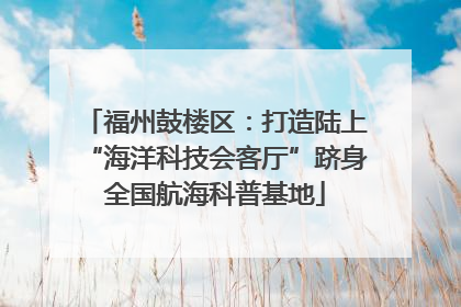 福州鼓楼区：打造陆上“海洋科技会客厅”跻身全国航海科普基地