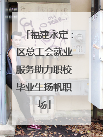 福建永定：区总工会就业服务助力职校毕业生扬帆职场