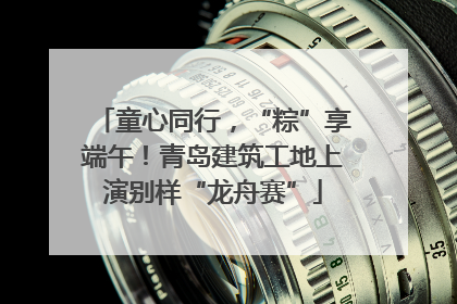 童心同行，“粽”享端午！青岛建筑工地上演别样“龙舟赛”