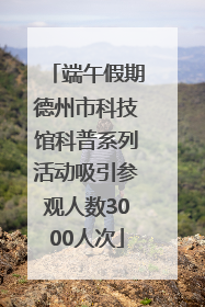 端午假期德州市科技馆科普系列活动吸引参观人数3000人次
