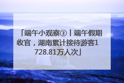 端午小观察③丨端午假期收官，湖南累计接待游客1728.81万人次