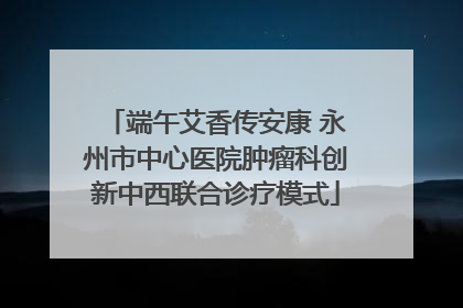 端午艾香传安康 永州市中心医院肿瘤科创新中西联合诊疗模式