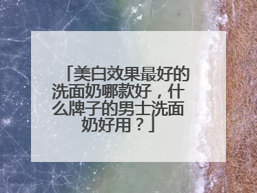美白效果最好的洗面奶哪款好，什么牌子的男士洗面奶好用？