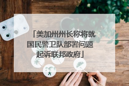 美加州州长称将就国民警卫队部署问题起诉联邦政府