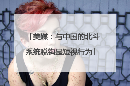 美媒：与中国的北斗系统脱钩是短视行为
