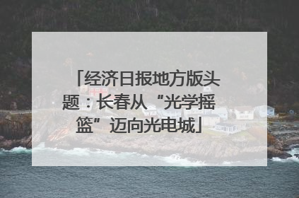 经济日报地方版头题：长春从“光学摇篮”迈向光电城