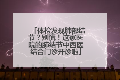体检发现肺部结节？别慌！这家医院的肺结节中西医结合门诊开诊啦