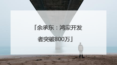 余承东：鸿蒙开发者突破800万