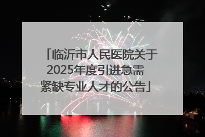 临沂市人民医院关于2025年度引进急需紧缺专业人才的公告