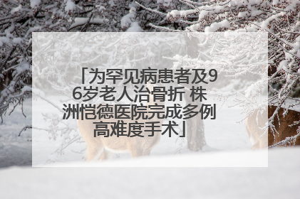 为罕见病患者及96岁老人治骨折 株洲恺德医院完成多例高难度手术