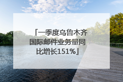 一季度乌鲁木齐国际邮件业务量同比增长151%