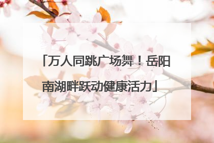 万人同跳广场舞！岳阳南湖畔跃动健康活力