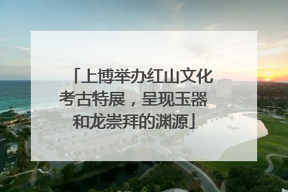 上博举办红山文化考古特展，呈现玉器和龙崇拜的渊源