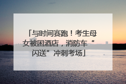 与时间赛跑！考生母女被困酒店，消防车“闪送”冲刺考场