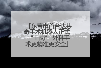 东营市首台达芬奇手术机器人正式“上岗” 外科手术更精准更安全