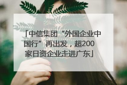 中信集团“外国企业中国行”再出发，超200家日资企业走进广东