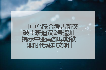 中乌联合考古新突破！班迪汉2号遗址揭示中亚南部早期铁器时代城邦文明