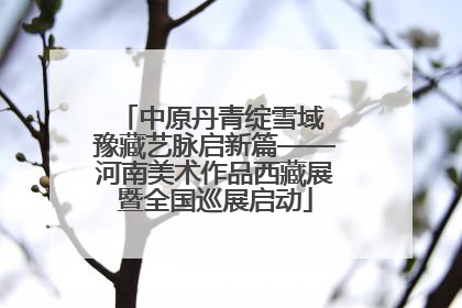 中原丹青绽雪域 豫藏艺脉启新篇——河南美术作品西藏展暨全国巡展启动