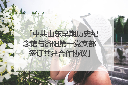 中共山东早期历史纪念馆与济阳第一党支部签订共建合作协议