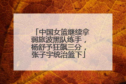 中国女篮继续拿弱旅波黑队练手，杨舒予狂飙三分，张子宇统治篮下