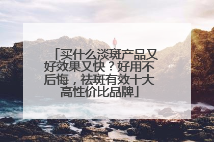 买什么淡斑产品又好效果又快？好用不后悔，祛斑有效十大高性价比品牌