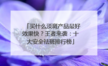 买什么淡斑产品最好效果快？王者来袭：十大安全祛斑排行榜