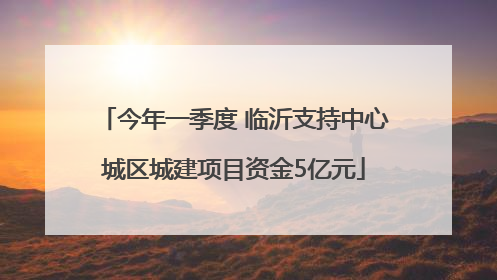 今年一季度 临沂支持中心城区城建项目资金5亿元