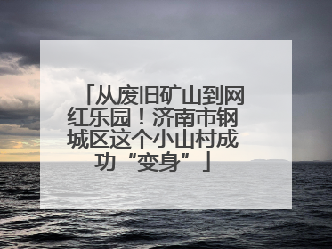 从废旧矿山到网红乐园！济南市钢城区这个小山村成功“变身”