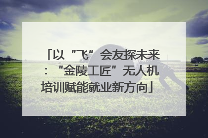 以“飞”会友探未来：“金陵工匠”无人机培训赋能就业新方向