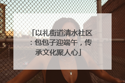 以礼街道清水社区：包包子迎端午，传承文化聚人心